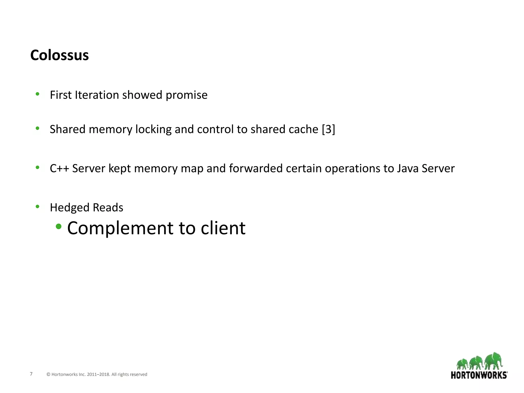 7 © Hortonworks Inc. 2011–2018. All rights reserved
Colossus
• First Iteration showed promise
• Shared memory locking and control to shared cache [3]
• C++ Server kept memory map and forwarded certain operations to Java Server
• Hedged Reads
• Complement to client
 