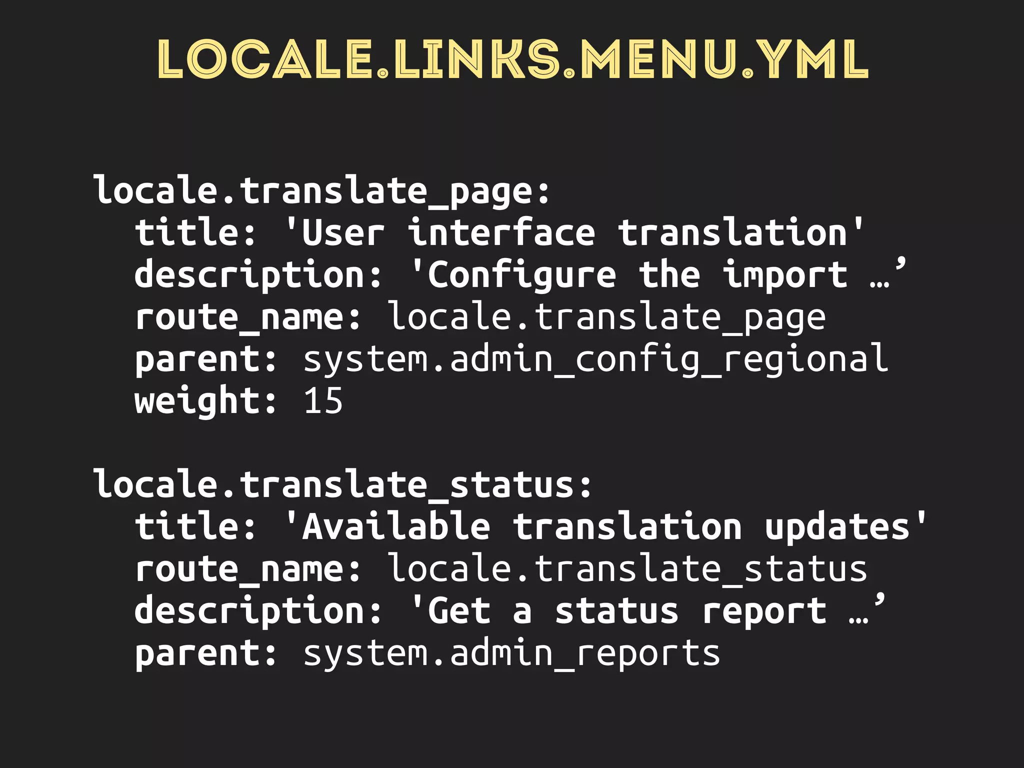 LOCALE.LINKS.MENU.YML
locale.translate_page: 
title: 'User interface translation' 
description: 'Configure the import …’ 
route_name: locale.translate_page 
parent: system.admin_config_regional 
weight: 15
 
locale.translate_status: 
title: 'Available translation updates' 
route_name: locale.translate_status 
description: 'Get a status report …’ 
parent: system.admin_reports
 