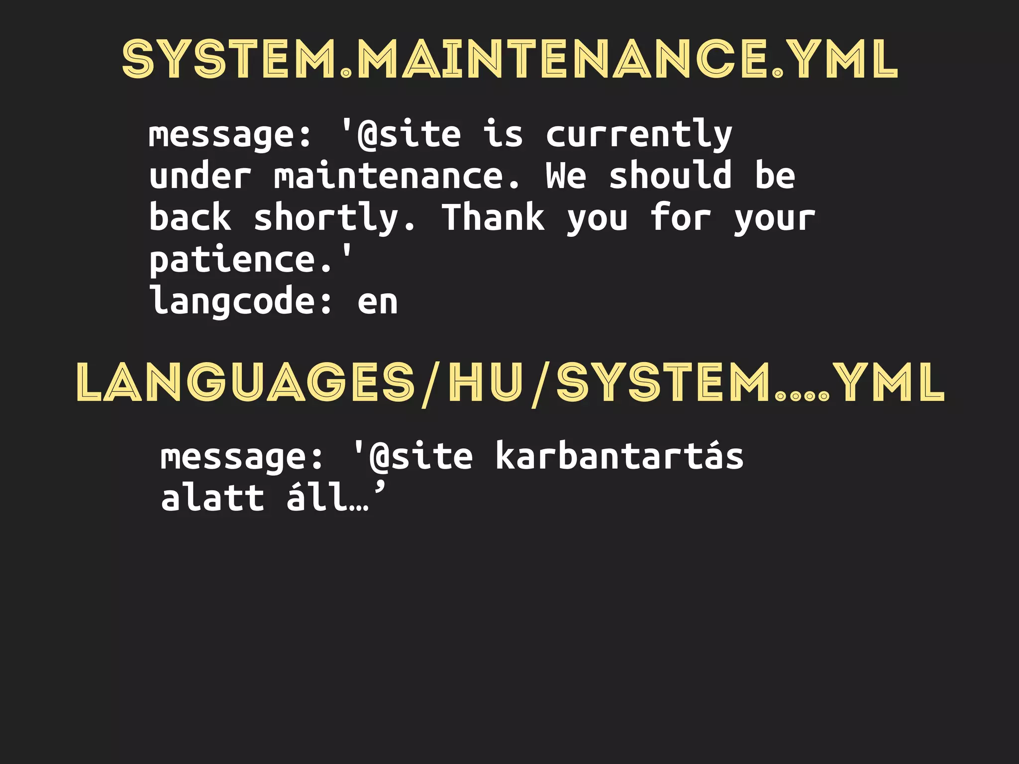 SYSTEM.MAINTENANCE.YML
message: '@site is currently
under maintenance. We should be
back shortly. Thank you for your
patience.'
langcode: en
LANGUAGES/HU/SYSTEM.…YML
message: '@site karbantartás
alatt áll…’
LANGUAGES/IT/SYSTEM.…YML
 