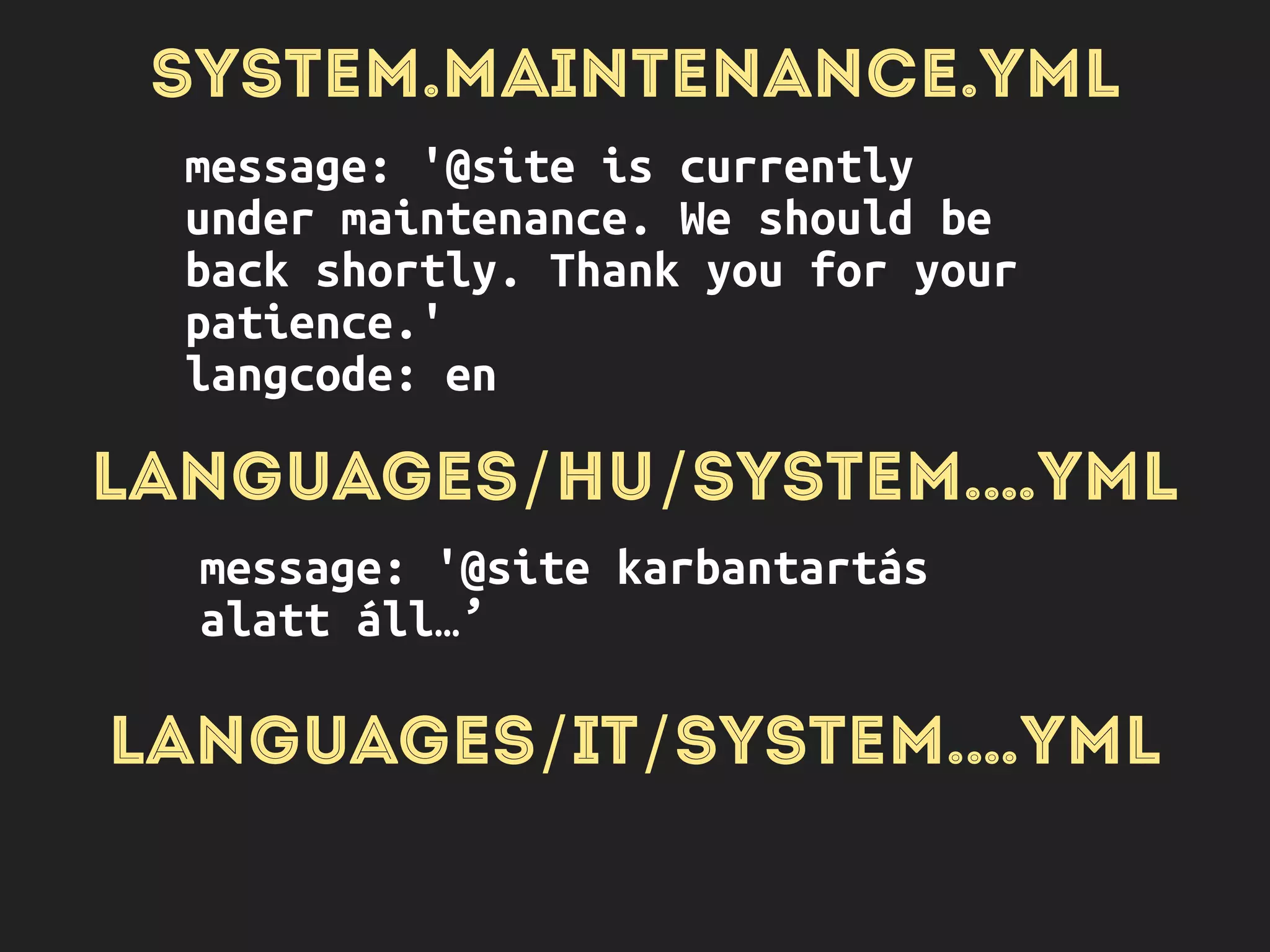 SYSTEM.MAINTENANCE.YML
message: '@site is currently
under maintenance. We should be
back shortly. Thank you for your
patience.'
langcode: en
LANGUAGES/HU/SYSTEM.…YML
message: '@site karbantartás
alatt áll…’
LANGUAGES/IT/SYSTEM.…YML
message: '@site …’
 