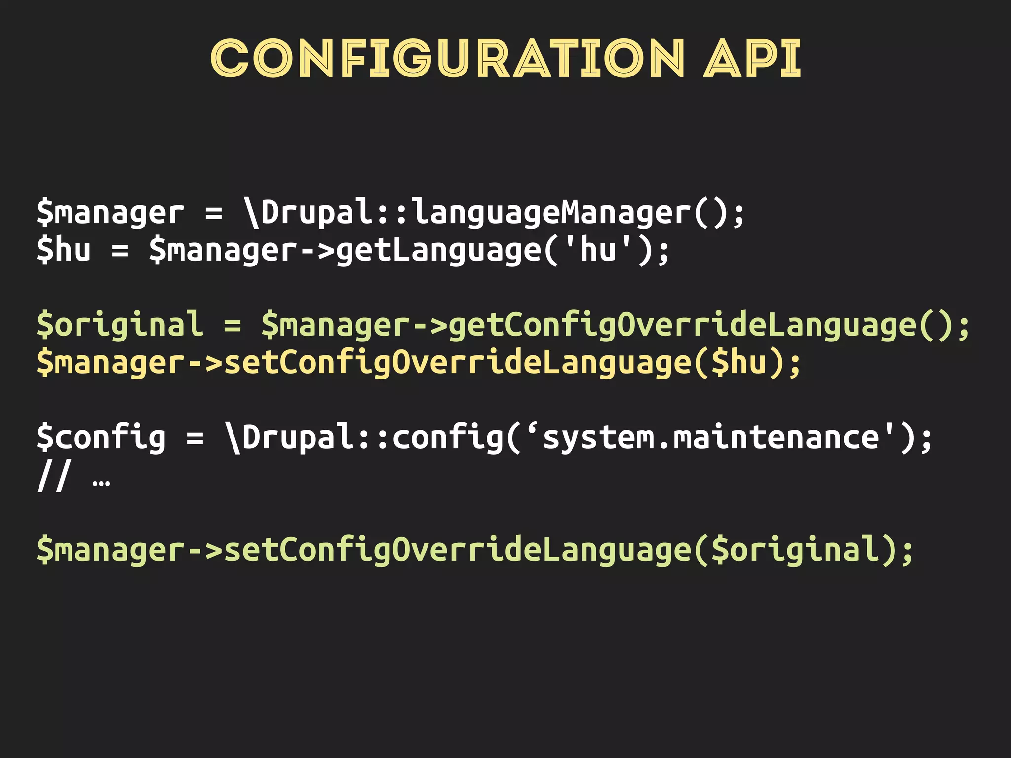 CONFIGURATION API
Drupal::config(‘system.maintenance’);
Drupal::configFactory()-
>getEditable(‘system.maintenance’);
Drupal::languageManager()
->getLanguageConfigOverride
('hu', 'system.maintenance')
->set('message', 'Karbantartás...')
->save();
OVERRIDES
APPLY AS
APPROPRIATE
NO OVERRIDES
APPLY
THE OVERRIDE
ITSELF
 