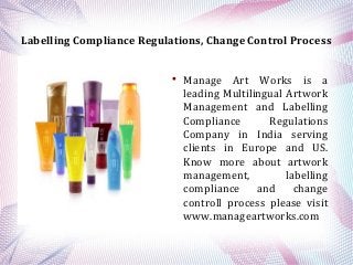 Labelling Compliance Regulations, Change Control Process



Manage Art Works is a
leading Multilingual Artwork
Management and Labelling
Compliance
Regulations
Company in India serving
clients in Europe and US.
Know more about artwork
management,
labelling
compliance
and
change
controll process please visit
www.manageartworks.com

 