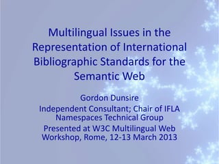 Multilingual Issues in the
Representation of International
Bibliographic Standards for the
         Semantic Web
           Gordon Dunsire
 Independent Consultant; Chair of IFLA
     Namespaces Technical Group
  Presented at W3C Multilingual Web
  Workshop, Rome, 12-13 March 2013
 