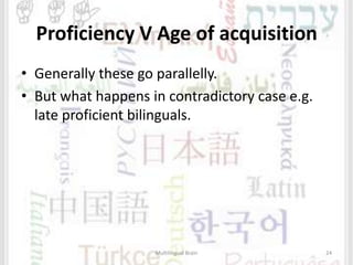 Proficiency V Age of acquisition
• Generally these go parallelly.
• But what happens in contradictory case e.g.
late proficient bilinguals.
Multilingual Brain 24
 