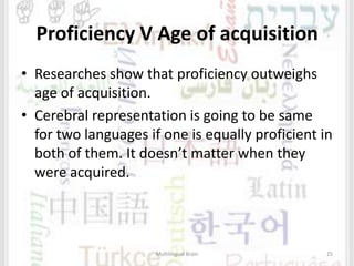 Proficiency V Age of acquisition
• Researches show that proficiency outweighs
age of acquisition.
• Cerebral representation is going to be same
for two languages if one is equally proficient in
both of them. It doesn’t matter when they
were acquired.
Multilingual Brain 25
 