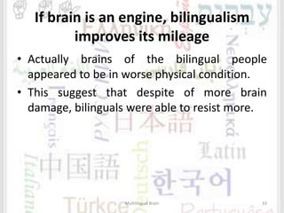 If brain is an engine, bilingualism
improves its mileage
• Actually brains of the bilingual people
appeared to be in worse physical condition.
• This suggest that despite of more brain
damage, bilinguals were able to resist more.
Multilingual Brain 33
 