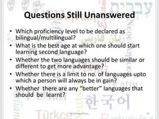 Questions Still Unanswered
• Which proficiency level to be declared as
bilingual/multilingual?
• What is the best age at which one should start
learning second language?
• Whether the two languages should be similar or
different to get more advantage?
• Whether there is a limit to no. of languages upto
which a person will always be in gain?
• Whether there are any “better” languages that
should be learnt?
Multilingual Brain 36
 
