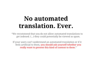 “We recommend that you do not allow automated translations to
get indexed. (...) they could potentially be viewed as spam.
If your users can’t understand an automated translation or if it
feels artificial to them, you should ask yourself whether you
really want to present this kind of content to them.”
No automated
translation. Ever.
- Google :)
 