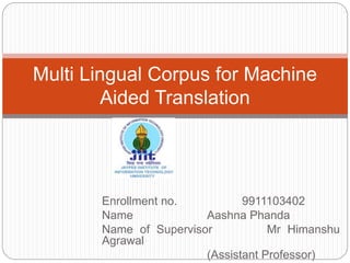 Enrollment no. 9911103402
Name Aashna Phanda
Name of Supervisor Mr Himanshu
Agrawal
(Assistant Professor)
Multi Lingual Corpus for Machine
Aided Translation
 