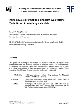Multilinguale Informations- und Retrievalsysteme
Dr. Ulrich Kampffmeyer, PROJECT CONSULT GmbH
Multilinguale Informations- und Retrievalsysteme
Technik und Anwendungsbeispiele
Dr. Ulrich Kampffmeyer
VOI Verband Optische Informationssysteme, Roßdorf bei Darmstadt
Vorsitzender des Vorstandes
PROJECT CONSULT Unternehmensberatung Dr. Ulrich Kampffmeyer GmbH
Wachenheim, Hamburg, Darmstadt
Abstract
This paper on multilingual information and retrieval systems with optical mass
storage describes the technical principles of software design. The different layers
and modules from the user interface via transformation modules, thesaurus modules
and fulltext interpretation to database management are explained in detail. Three
examples of multilingual document imaging systems are presented:
- HYPARCHIV multilingual standard optical filing software for Microsoft
Windows and Novell Netware;
- wfBase multilingual press and commerce information system base on
four ISDN-knots in Switzerland;
- HEMIS multilingual information system for CD-ROM distribution on
environmental institutions, projects and programmes of the
UN Environmental Programme UNEP/HEM.
ONLINE ´93 Kongress IV
© Copyright PROJECT CONSULT GmbH 1992-1993 Seite 1 von 37
 
