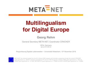 META-NET has received funding from the EU’s Horizon 2020 research and innovation programme through the contract CRACKER
(grant agreement no.: 645357). Formerly co-funded by FP7 and ICT PSP through the contracts T4ME (grant agreement no.: 249119),
CESAR (grant agreement no.: 271022), METANET4U (grant agreement no.: 270893) and META-NORD (grant agreement no.: 270899).
Multilingualism
for Digital Europe
Georg Rehm
General Secretary META-NET, Coordinator CRACKER
DFKI, Germany
georg.rehm@dfki.de
Ringvorlesung Digitale Lebenswelten – Universität Hildesheim, 15th November 2016
 