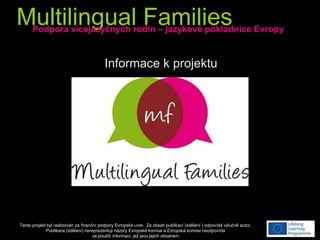 Multilingual Families
Tento projekt byl realizován za finanční podpory Evropské unie. Za obsah publikací (sdělení ) odpovídá výlučně autor.
Publikace (sdělení) nereprezentují názory Evropské komise a Evropská komise neodpovídá
za použití informací, jež jsou jejich obsahem.
Podpora vícejazyčných rodin – jazykové pokladnice Evropy
Informace k projektu
 