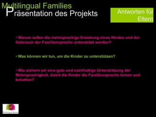Antworten für
Eltern
• Warum sollen die mehrsprachige Erziehung eines Kindes und der
Gebrauch der Familiensprache unterstützt werden?
• Was können wir tun, um die Kinder zu unterstützen?
• Wie sichern wir eine gute und nachhaltige Unterstützung der
Mehrsprachigkeit, damit die Kinder die Familiensprache lernen und
behalten?
Präsentation des Projekts
Multilingual Families
 
