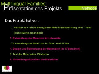 Methode
1. Recherche und Erstellung einer Materialiensammlung zum Thema
(frühe) Mehrsprachigkeit
2. Entwicklung des Materials für Lehrkräfte
3. Entwicklung des Materials für Eltern und Kinder
4. Design und Übersetzung der Materialien (in 17 Sprachen)
5. Test der Materialien (Pilotieren)
6. Verbreitungsaktivitäten der Materialien
Das Projekt hat vor:
Präsentation des Projekts
Multilingual Families
 
