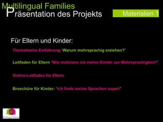Materialien 1
Für Eltern und Kinder:
Thematische Einführung ‘Warum mehrsprachig erziehen?’
Leitfaden für Eltern ‘Wie motiviere ich meine Kinder zur Mehrsprachigkeit?’
Online-Leitfaden für Eltern
Broschüre für Kinder: ‘Ich finde meine Sprachen super!’
Präsentation des Projekts
Multilingual Families
 