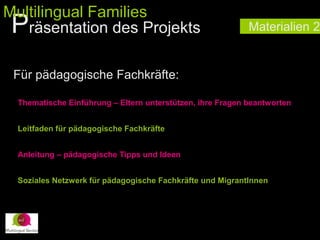 Materialien 2
Für pädagogische Fachkräfte:
Thematische Einführung – Eltern unterstützen, ihre Fragen beantworten
Leitfaden für pädagogische Fachkräfte
Anleitung – pädagogische Tipps und Ideen
Soziales Netzwerk für pädagogische Fachkräfte und MigrantInnen
Präsentation des Projekts
Multilingual Families
 