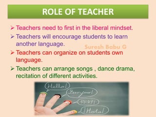 Suresh Babu G
ROLE OF TEACHER
 Teachers need to first in the liberal mindset.
 Teachers will encourage students to learn
another language.
 Teachers can organize on students own
language.
 Teachers can arrange songs , dance drama,
recitation of different activities.
 