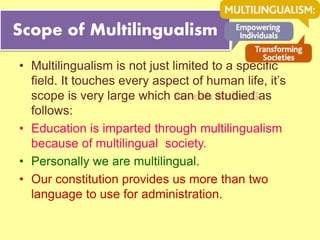 Suresh Babu G
Scope of Multilingualism
• Multilingualism is not just limited to a specific
field. It touches every aspect of human life, it’s
scope is very large which can be studied as
follows:
• Education is imparted through multilingualism
because of multilingual society.
• Personally we are multilingual.
• Our constitution provides us more than two
language to use for administration.
 