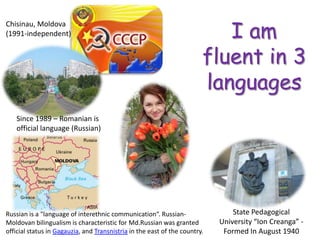 I am fluent in 3 languagesChisinau, Moldova (1991-independent)Since 1989 – Romanian is official language (Russian)State Pedagogical University “Ion Creanga” - Formed In August 1940 Russian is a "language of interethnic communication“. Russian-Moldovan bilingualism is characteristic for Md.Russianwas granted official status in Gagauzia, and Transnistria in the east of the country.