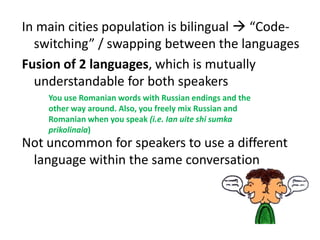 In main cities population is bilingual  “Code-switching” / swapping between the languagesFusion of 2 languages, which is mutually understandable for both speakersNot uncommon for speakers to use a different language within the same conversation You use Romanian words with Russian endings and the other way around. Also, you freely mix Russian and Romanian when you speak (i.e. Ian uiteshisumkaprikolinaia)