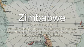 Zimbabwe
16 official languages
(Chewa, Chibarwe, English, Kalanga, Koisan, Nambya,
Ndau, Ndebele, Shangani, Shona, sign language, Sotho,
Tonga, Tswana, Venda and Xhosa)
1
 