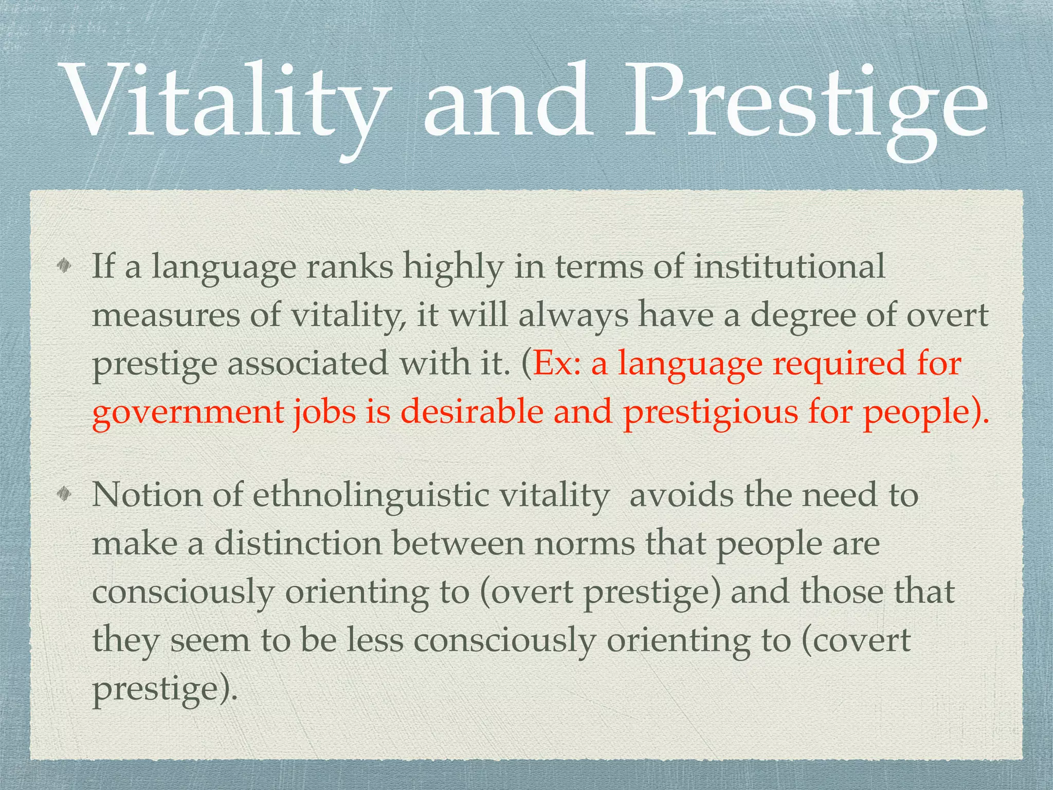 Vitality and Prestige
If a language ranks highly in terms of institutional
measures of vitality, it will always have a degree of overt
prestige associated with it. (Ex: a language required for
government jobs is desirable and prestigious for people).
Notion of ethnolinguistic vitality avoids the need to
make a distinction between norms that people are
consciously orienting to (overt prestige) and those that
they seem to be less consciously orienting to (covert
prestige).
 