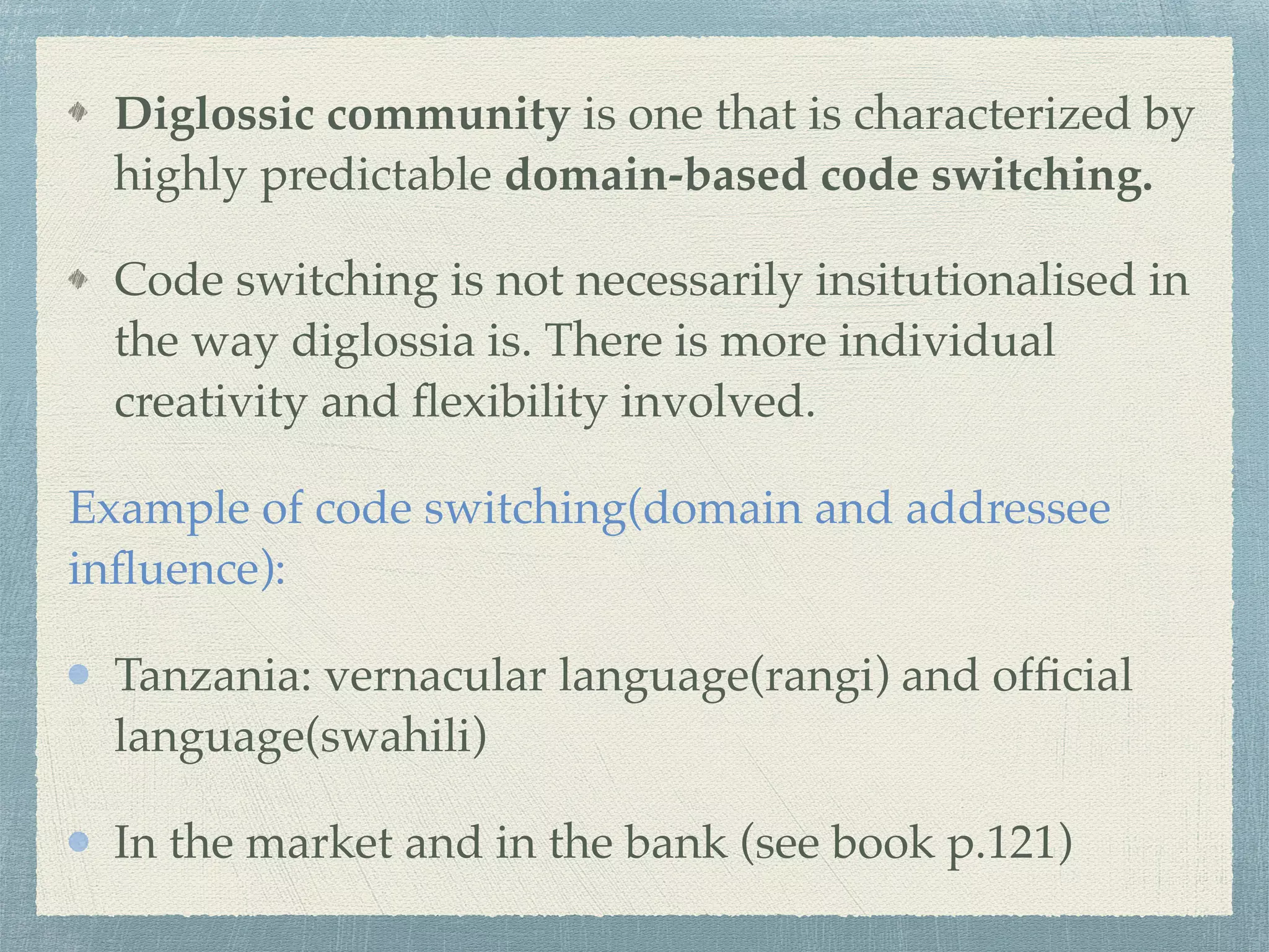 Diglossic community is one that is characterized by
highly predictable domain-based code switching.
Code switching is not necessarily insitutionalised in
the way diglossia is. There is more individual
creativity and ﬂexibility involved.
Example of code switching(domain and addressee
inﬂuence):
Tanzania: vernacular language(rangi) and ofﬁcial
language(swahili)
In the market and in the bank (see book p.121)
 