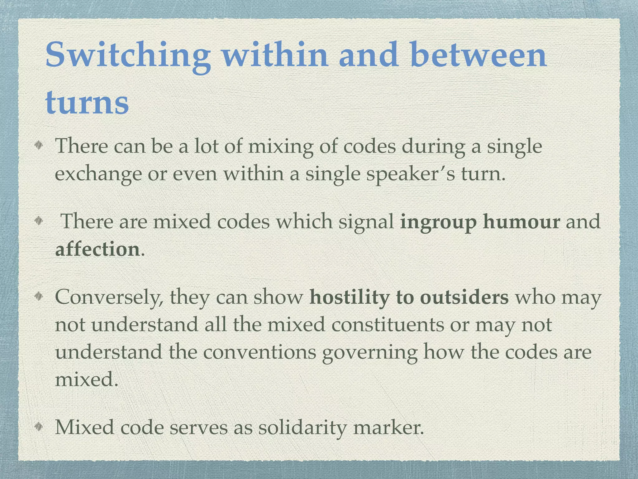There can be a lot of mixing of codes during a single
exchange or even within a single speaker’s turn.
There are mixed codes which signal ingroup humour and
affection.
Conversely, they can show hostility to outsiders who may
not understand all the mixed constituents or may not
understand the conventions governing how the codes are
mixed.
Mixed code serves as solidarity marker.
Switching within and between
turns
 