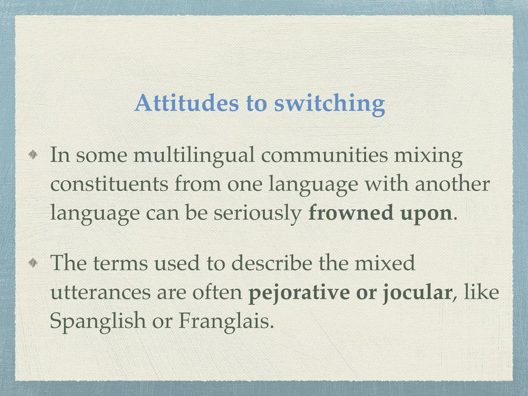 Attitudes to switching
In some multilingual communities mixing
constituents from one language with another
language can be seriously frowned upon.
The terms used to describe the mixed
utterances are often pejorative or jocular, like
Spanglish or Franglais.
 