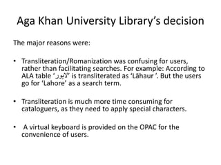 Aga Khan University Library’s decision
The major reasons were:
• Transliteration/Romanization was confusing for users,
rather than facilitating searches. For example: According to
ALA table ‘‫‫‬‫ر‬‫‫الہو‬’ is transliterated as ‘Lāhaur ’. But the users
go for ‘Lahore’ as a search term.
• Transliteration is much more time consuming for
cataloguers, as they need to apply special characters.
• A virtual keyboard is provided on the OPAC for the
convenience of users.
 