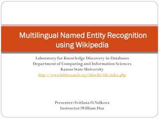 Multilingual Named Entity Recognition
           using Wikipedia
    Laboratory for Knowledge Discovery in Databases
   Department of Computing and Information Sciences
                 Kansas State University
     http://www.kddresearch.org/tikiwiki/tiki-index.php




              Presenter: Svitlana O. Volkova
                 Instructor: William Hsu
 