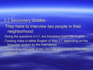 3.2 Secondary Grades
They have to interview two people in their
neighborhood:
-Doing the questions in L1, but translated them into english
-Tooking notes in either English or their L1, depending on the
language spoken by the interviewee
-Transcribing the parts of the interview (translating when they
need it)

 