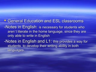  General Education and ESL classrooms
-Notes in English: is necessary for students who
aren`t literate in the home language, since they are
only able to write in English

-Notes in English and L1: this provides a way for
students to develop their writing ability in both
languages.

 