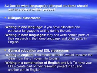 2.3 Decide what language(s) bilingual students should
use to create a written product
 Bilingual classrooms
-Writing in one language: if you have allocated one
particular language to writing during the unit.
-Writing in both languages: they can write certain parts of
their research in the home language, and other parts in
English
 General education and ESL classrooms
-Writing in english: This means students would translate the
ideas from the L1 notes into English.
-Writing in a combination of English and L1: To have your
EBLs create part of their research project in L1, and
another part in English.

 