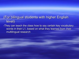 (For bilingual students with higher English
level)
-They can teach the class how to say certain key vocabulary
words in their L1, based on what they learned from their
multilingual research

 