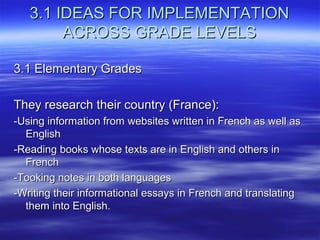 3.1 IDEAS FOR IMPLEMENTATION
ACROSS GRADE LEVELS
3.1 Elementary Grades
They research their country (France):
-Using information from websites written in French as well as
English
-Reading books whose texts are in English and others in
French
-Tooking notes in both languages
-Writing their informational essays in French and translating
them into English.

 