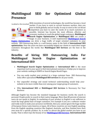 Multilingual SEO for Optimized Global Presence<br />left0With invention of several technologies, the world has become a local market. If you have to exist in current business warfare, then you have to think globally and act locally. In way to exist in the cut throat competition you have to cater the needs of as much customers as possible. Internet has become the most efficient, effective and economic medium to reach the global target customers. Multilingual Search Engine Optimization or Multilingual SEO can create a magic in your business. A well implemented Multilingual Search Engine Optimization can drive a huge traffic of target oriented customers to your website.  SEO Outsourcing India is a well known name in the field of International SEO optimization. Over the years we have successfully helped our clients to reach their target customers throughout the world. Our Multilingual SEO Services are the best in the industry.<br />Benefits of hiring SEO Outsourcing India For Multilingual Search Engine Optimization or International SEO<br />Multilingual Search Engine Optimization or International SEO is the most important tool in your quest to find international customers. It helps you to improve your website ranking in SERPS or Search Engine Result Pages. <br />You can easily market your product to a large customer base.  SEO Outsourcing India offers specialized Multilingual SEO services for all your needs.<br />Our unparallel strategy and sound technical understanding would help your    website to be more visible than ever among your target group of customers.<br />Why International SEO or Multilingual SEO Services Is Necessary For Your Business<br />Although English has become the standard language for business world, the search is personal. People prefer to search in their native language. More than 80 percent of internet users do not speak in English. So marketing of your product in English is not sufficient to reach the large global base of target customers. For example if you are a software vendor and really want to make your presence worldwide, then you cannot ignore the huge market of European Union, Latin America or Japan. All of these countries are non English speaking. Even the English speaking countries like England, Australia, and New Zealand have their own term for a specific product. So, in order to attract the global market you have to act locally. That is where lays the beauty of our Multilingual SEO Services. International SEO is not about translating from English to other language, but to design your website perfectly for Foreign SEO. To be successful in Multilingual Search Engine Optimization, you have to be an expert in Foreign SEO. At SEO Outsourcing India, we have expert professionals who are very proficient in different Foreign SEO. We help you to grow your business global.<br />Why SEO Outsourcing India<br />Technical Expertise- SEO Outsourcing India is a renowned name in the field of International SEO. Over a long period we have catered the needs of our clients successfully. Our team of SEO Experts has the required expertise to make your business truly global.<br />Research and Development - Our dedicated team of Researchers are constantly working to upgrade our strategy. We offer you a thorough research of keywords according to the need of your products.<br />Foreign SEO - We guarantee you tailor made multilingual copy right service that fits best for your business.<br />Cost Effectiveness - Our Multilingual SEO Services are the most cost effective and efficient.<br />After Sales Service - We always try to bring the latest updates for your business. So that your website can maintain its rank.<br />So, what are you waiting for? Please contact us to expand your business beyond any geographical border and increase your ROI.<br />
