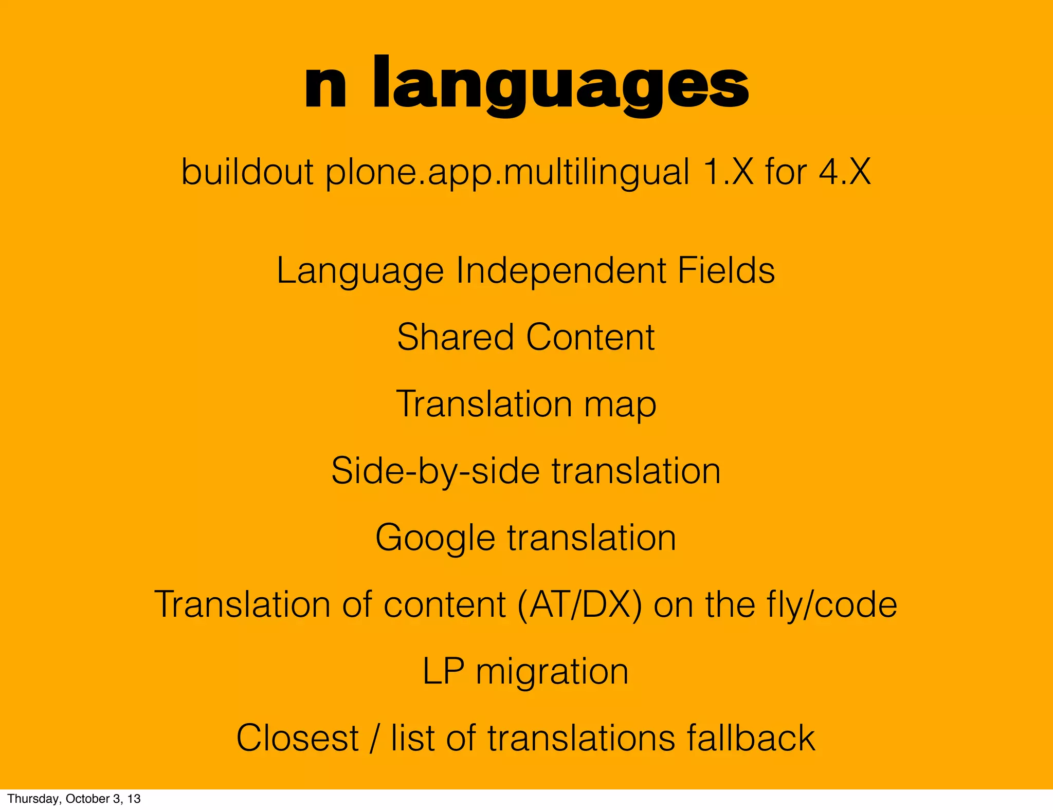 n languages
buildout plone.app.multilingual 1.X for 4.X
Language Independent Fields
Shared Content
Translation map
Side-by-side translation
Google translation
Translation of content (AT/DX) on the ﬂy/code
LP migration
Closest / list of translations fallback
Thursday, October 3, 13
 