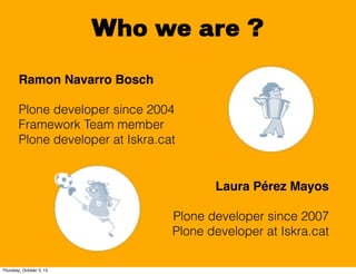 Who we are ?
Laura Pérez Mayos
Plone developer since 2007
Plone developer at Iskra.cat
Ramon Navarro Bosch
Plone developer...