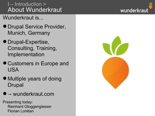 I – Introduction >
  About Wunderkraut
Wunderkraut is...
 Drupal Service Provider,
  Munich, Germany
 Drupal-Expertise,
  Consulting, Training,
  Implementation
 Customers in Europe and
  USA
 Multiple years of doing
  Drupal
 → wunderkraut.com
Presenting today:
  Reinhard Gloggengiesser
  Florian Lorétan
 