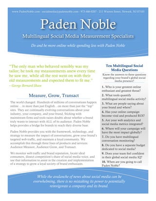 www.PadenNoble.com - socialmedia@padennoble.com - 973-486-0207 - 211 Warren Street, Newark, NJ 07103




                       Paden Noble
         Multilingual Social Media Measurement Specialists
               Do and be more online while spending less with Paden Noble




“The only man who behaved sensibly was my                               Ten Multilingual Social
tailor; he took my measurements anew every time                            Media Questions
                                                                     Know the answers to these questions
he saw me, while all the rest went on with their                     regarding your brand’s global social
old measurements and expected them to fit me.”                                media presence?
- George Bernard Shaw                                                1. Who is your greatest online
                                                                     enthusiast and greatest threat?
              Measure, Grow, Transact                                2. What tools quantify
                                                                     multilingual social media activity?
The world changed. Hundreds of millions of conversations happen      3. What are people saying about
online… in more than just English…on more than just the “top”        your brand and where?
sites. They are continually evolving conversations about your
                                                                     4. Has your online campaign
industry, your company, and your brand. Sticking with
                                                                     become viral and produced ROI?
mainstream firms and tools raises doubts about whether a brand
truly wants to interact with ALL of its audience. Paden Noble        5. Are your web analytics and
helps provides a bridge for brands to reach their diverse base.      social media metrics integrated?
                                                                     6. Where will your campaign will
Paden Noble provides you with the framework, technology, and         have the most impact globally?
strategy to measure the impact of conversations, grow your brand’s   7. Do you have multilingual
targeted web traffic, and maintain a loyal community. We             conversation monitoring?
accomplish this through three lines of products and services:
                                                                     8. Do you have a separate budget
Audience Measure, Audience Grow, and Transact.
                                                                     dedicated to social media?
We monitor web traffic and brand reputation, locate ideal            9. Does your team feel confident
consumers, dissect competition’s share of social media voice, and    in their global social media IQ?
use that information to assist in the creation and implementation
                                                                     10. When are you going to call
of a strategy to grow a loyal society of brand enthusiasts.
                                                                     Paden Noble?


                   While the avalanche of news about social media can be
                 overwhelming, there is no mistaking its power to potentially
                           reinvigorate a company and its brand.
 