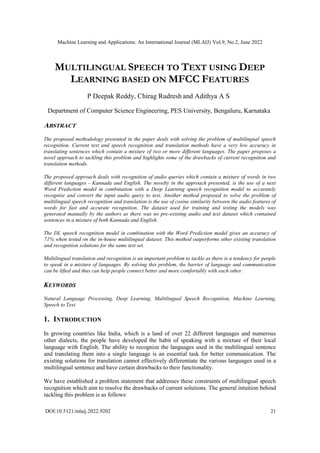Machine Learning and Applications: An International Journal (MLAIJ) Vol.9, No.2, June 2022
DOI:10.5121/mlaij.2022.9202 21
MULTILINGUAL SPEECH TO TEXT USING DEEP
LEARNING BASED ON MFCC FEATURES
P Deepak Reddy, Chirag Rudresh and Adithya A S
Department of Computer Science Engineering, PES University, Bengaluru, Karnataka
ABSTRACT
The proposed methodology presented in the paper deals with solving the problem of multilingual speech
recognition. Current text and speech recognition and translation methods have a very low accuracy in
translating sentences which contain a mixture of two or more different languages. The paper proposes a
novel approach to tackling this problem and highlights some of the drawbacks of current recognition and
translation methods.
The proposed approach deals with recognition of audio queries which contain a mixture of words in two
different languages - Kannada and English. The novelty in the approach presented, is the use of a next
Word Prediction model in combination with a Deep Learning speech recognition model to accurately
recognise and convert the input audio query to text. Another method proposed to solve the problem of
multilingual speech recognition and translation is the use of cosine similarity between the audio features of
words for fast and accurate recognition. The dataset used for training and testing the models was
generated manually by the authors as there was no pre-existing audio and text dataset which contained
sentences in a mixture of both Kannada and English.
The DL speech recognition model in combination with the Word Prediction model gives an accuracy of
71% when tested on the in-house multilingual dataset. This method outperforms other existing translation
and recognition solutions for the same test set.
Multilingual translation and recognition is an important problem to tackle as there is a tendency for people
to speak in a mixture of languages. By solving this problem, the barrier of language and communication
can be lifted and thus can help people connect better and more comfortably with each other.
KEYWORDS
Natural Language Processing, Deep Learning, Multilingual Speech Recognition, Machine Learning,
Speech to Text
1. INTRODUCTION
In growing countries like India, which is a land of over 22 different languages and numerous
other dialects, the people have developed the habit of speaking with a mixture of their local
language with English. The ability to recognize the languages used in the multilingual sentence
and translating them into a single language is an essential task for better communication. The
existing solutions for translation cannot effectively differentiate the various languages used in a
multilingual sentence and have certain drawbacks to their functionality.
We have established a problem statement that addresses these constraints of multilingual speech
recognition which aim to resolve the drawbacks of current solutions. The general intuition behind
tackling this problem is as follows:
 