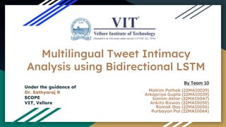 Multilingual Tweet Intimacy
Analysis using Bidirectional LSTM
By Team 10
Matrim Pathak (22MAI0029)
Arkapriya Gupta (22MAI0039)
Samim Aktar (22MAI0047)
Ankita Biswas (22MAI0050)
Romak Das (22MAI0056)
Purbayan Pal (22MAI0064)
Under the guidance of
Dr. Sathyaraj R
SCOPE
VIT, Vellore
 