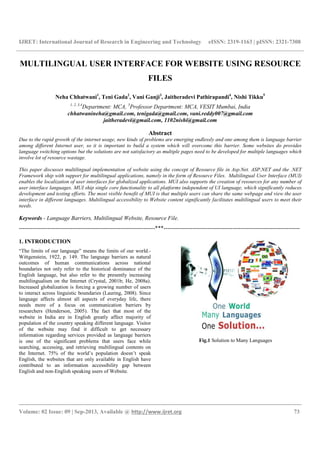 IJRET: International Journal of Research in Engineering and Technology eISSN: 2319-1163 | pISSN: 2321-7308
__________________________________________________________________________________________
Volume: 02 Issue: 09 | Sep-2013, Available @ http://www.ijret.org 73
MULTILINGUAL USER INTERFACE FOR WEBSITE USING RESOURCE
FILES
Neha Chhatwani1
, Teni Gada2
, Vani Ganji3
, Jaitheradevi Pathirapandi4
, Nishi Tikku5
1, 2, 3,4
Department: MCA, 5
Professor Department: MCA, VESIT Mumbai, India
chhatwanineha@gmail.com, tenigada@gmail.com, vani.reddy007@gmail.com
jaitheradevi@gmail.com, 1102nishi@gmail.com
Abstract
Due to the rapid growth of the internet usage, new kinds of problems are emerging endlessly and one among them is language barrier
among different Internet user, so it is important to build a system which will overcome this barrier. Some websites do provides
language switching options but the solutions are not satisfactory as multiple pages need to be developed for multiple languages which
involve lot of resource wastage.
This paper discusses multilingual implementation of website using the concept of Resource file in Asp.Net. ASP.NET and the .NET
Framework ship with support for multilingual applications, namely in the form of Resource Files. Multilingual User Interface (MUI)
enables the localization of user interfaces for globalized applications. MUI also supports the creation of resources for any number of
user interface languages. MUI ship single core functionality to all platforms independent of UI language, which significantly reduces
development and testing efforts. The most visible benefit of MUI is that multiple users can share the same webpage and view the user
interface in different languages. Multilingual accessibility to Website content significantly facilitates multilingual users to meet their
needs.
Keywords - Language Barriers, Multilingual Website, Resource File.
-----------------------------------------------------------------------***-----------------------------------------------------------------------
1. INTRODUCTION
“The limits of our language” means the limits of our world.-
Wittgenstein, 1922, p. 149. The language barriers as natural
outcomes of human communications across national
boundaries not only refer to the historical dominance of the
English language, but also refer to the presently increasing
multilingualism on the Internet (Crystal, 2001b; He, 2008a).
Increased globalization is forcing a growing number of users
to interact across linguistic boundaries (Lauring, 2008). Since
language affects almost all aspects of everyday life, there
needs more of a focus on communication barriers by
researchers (Henderson, 2005). The fact that most of the
website in India are in English greatly affect majority of
population of the country speaking different language. Visitor
of the website may find it difficult to get necessary
information regarding services provided as language barriers
is one of the significant problems that users face while
searching, accessing, and retrieving multilingual contents on
the Internet. 75% of the world’s population doesn’t speak
English, the websites that are only available in English have
contributed to an information accessibility gap between
English and non-English speaking users of Website.
Fig.1 Solution to Many Languages
 
