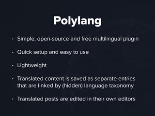 Polylang
• Simple, open-source and free multilingual plugin
• Quick setup and easy to use
• Lightweight
• Translated content is saved as separate entries
that are linked by (hidden) language taxonomy
• Translated posts are edited in their own editors
 