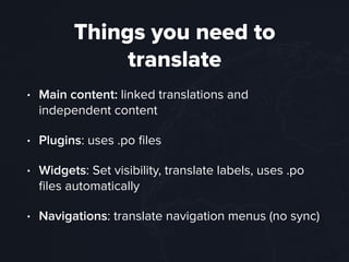Things you need to
translate
• Main content: linked translations and
independent content
• Plugins: uses .po ﬁles
• Widgets: Set visibility, translate labels, uses .po
ﬁles automatically
• Navigations: translate navigation menus (no sync)
 