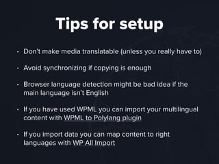 Tips for setup
• Don’t make media translatable (unless you really have to)
• Avoid synchronizing if copying is enough
• Browser language detection might be bad idea if the
main language isn’t English
• If you have used WPML you can import your multilingual
content with WPML to Polylang plugin
• If you import data you can map content to right
languages with WP All Import
 