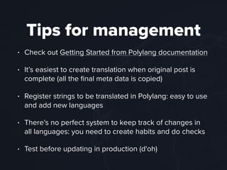 Tips for management
• Check out Getting Started from Polylang documentation
• It’s easiest to create translation when original post is
complete (all the ﬁnal meta data is copied)
• Register strings to be translated in Polylang: easy to use
and add new languages
• There’s no perfect system to keep track of changes in
all languages: you need to create habits and do checks
• Test before updating in production (d'oh)
 