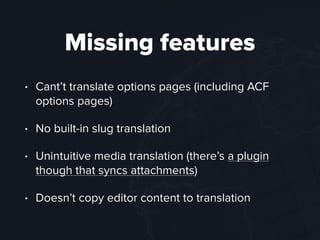Missing features
• Cant’t translate options pages (including ACF
options pages)
• No built-in slug translation
• Unintuitive media translation (there’s a plugin
though that syncs attachments)
• Doesn’t copy editor content to translation
 