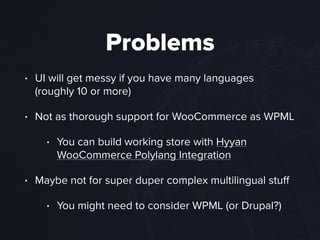 Problems
• UI will get messy if you have many languages
(roughly 10 or more)
• Not as thorough support for WooCommerce as WPML
• You can build working store with Hyyan
WooCommerce Polylang Integration
• Maybe not for super duper complex multilingual stuﬀ
• You might need to consider WPML (or Drupal?)
 